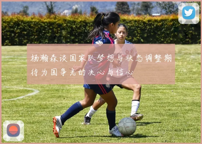杨瀚森谈国家队梦想与状态调整期待为国争光的决心与信心