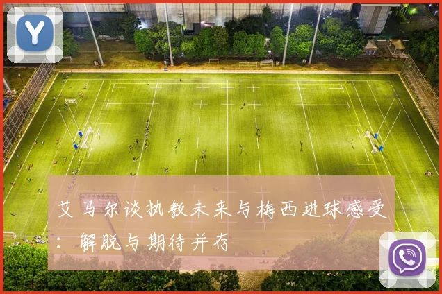 艾马尔谈执教未来与梅西进球感受：解脱与期待并存