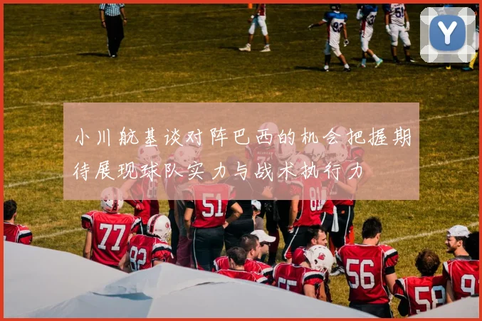 小川航基谈对阵巴西的机会把握期待展现球队实力与战术执行力