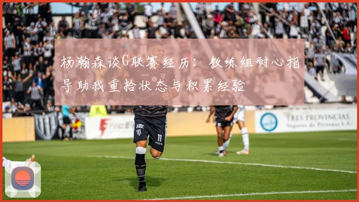 杨瀚森谈G联赛经历：教练组耐心指导助我重拾状态与积累经验