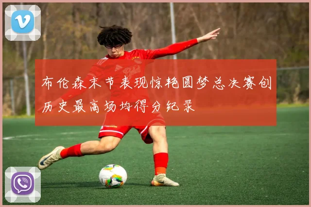 布伦森末节表现惊艳圆梦总决赛创历史最高场均得分纪录