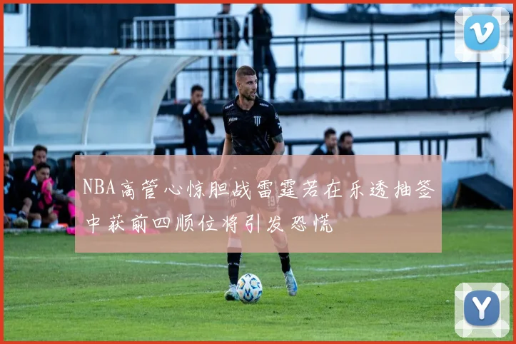 NBA高管心惊胆战雷霆若在乐透抽签中获前四顺位将引发恐慌