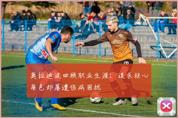 奥拉迪波回顾职业生涯：追求核心角色却屡遭伤病困扰