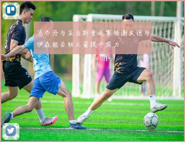 范乔丹与亚当斯重返赛场谢泼德与伊森能否助火箭提升实力