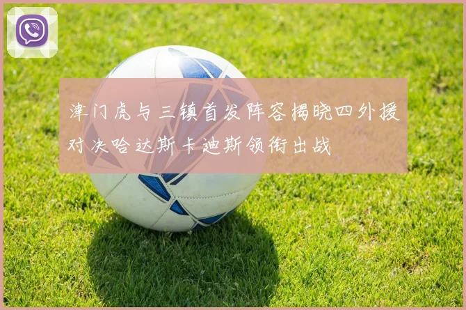 津门虎与三镇首发阵容揭晓四外援对决哈达斯卡迪斯领衔出战