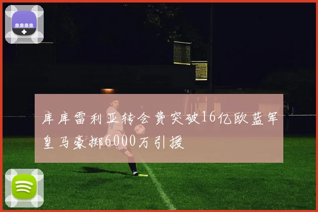 库库雷利亚转会费突破16亿欧蓝军皇马豪掷6000万引援