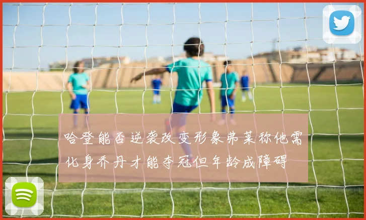 哈登能否逆袭改变形象弗莱称他需化身乔丹才能夺冠但年龄成障碍