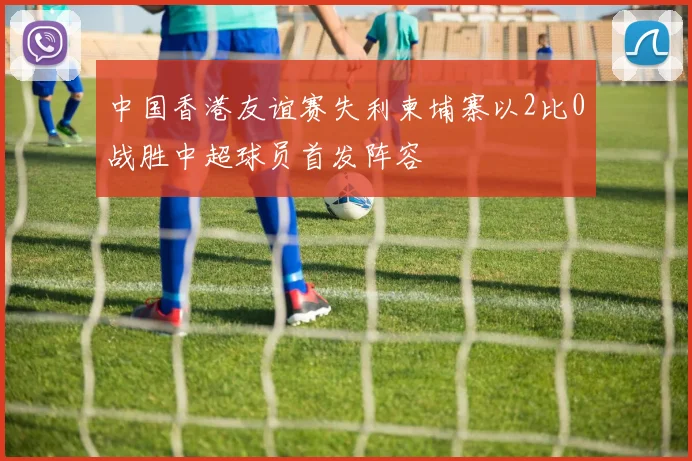 中国香港友谊赛失利柬埔寨以2比0战胜中超球员首发阵容