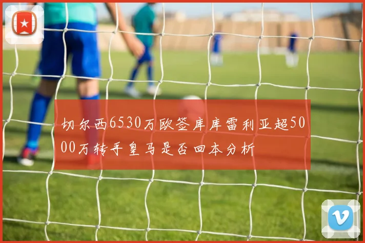 切尔西6530万欧签库库雷利亚超5000万转手皇马是否回本分析