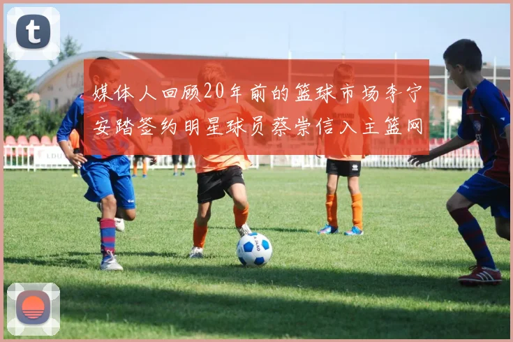 媒体人回顾20年前的篮球市场李宁安踏签约明星球员蔡崇信入主篮网的时代变迁
