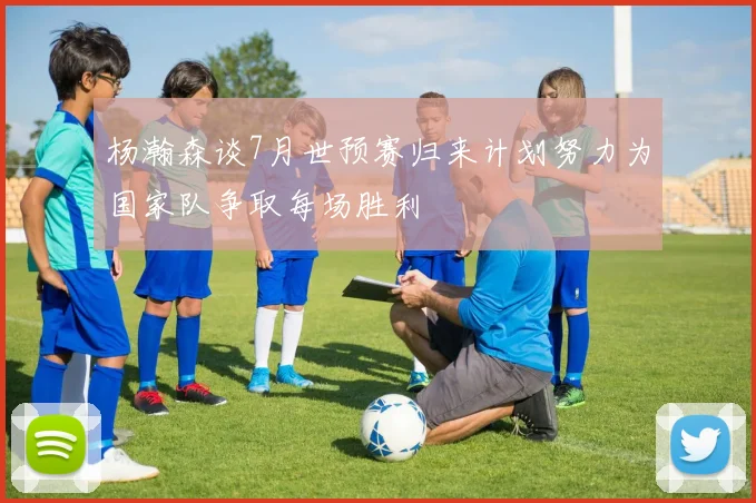 杨瀚森谈7月世预赛归来计划努力为国家队争取每场胜利