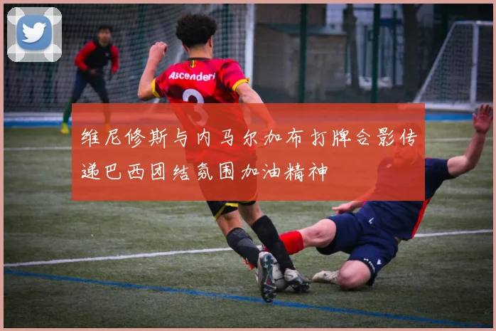 维尼修斯与内马尔加布打牌合影传递巴西团结氛围加油精神