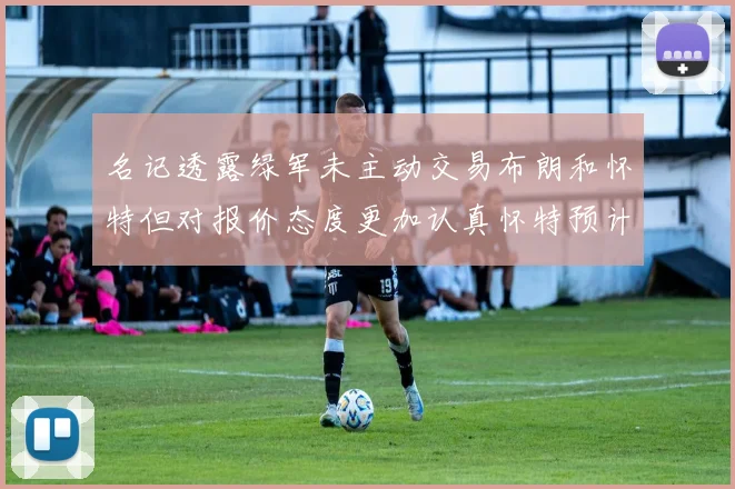 名记透露绿军未主动交易布朗和怀特但对报价态度更加认真怀特预计留队