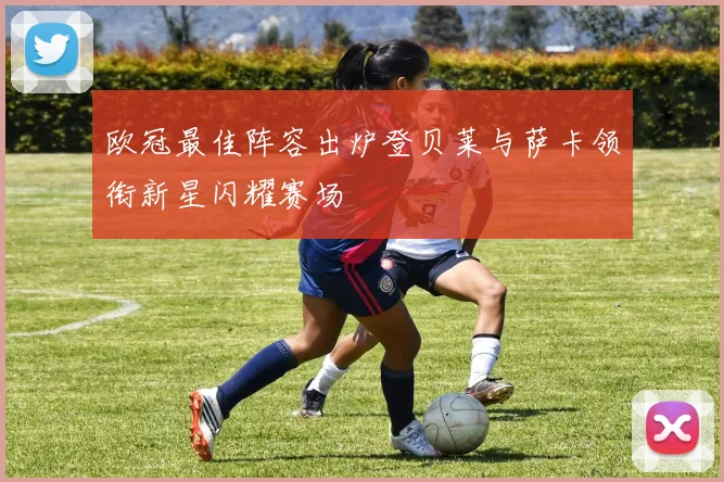 欧冠最佳阵容出炉登贝莱与萨卡领衔新星闪耀赛场