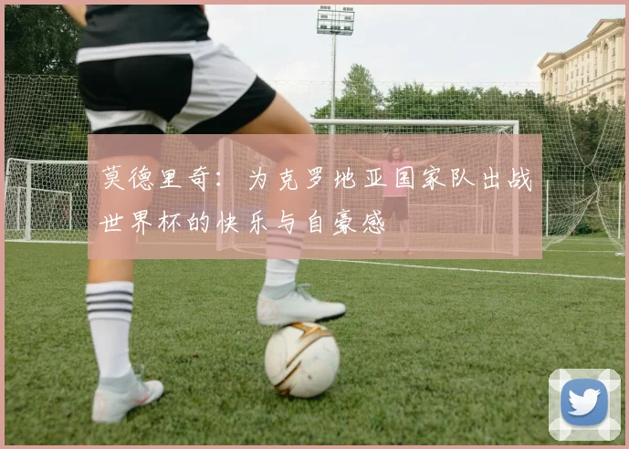 莫德里奇：为克罗地亚国家队出战世界杯的快乐与自豪感